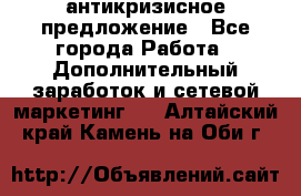 антикризисное предложение - Все города Работа » Дополнительный заработок и сетевой маркетинг   . Алтайский край,Камень-на-Оби г.